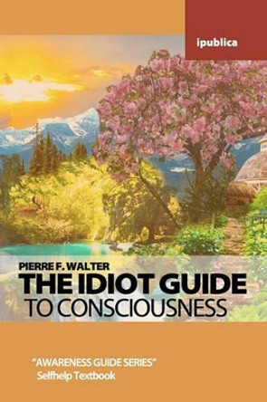 The Idiot Guide to Consciousness: Awareness Guide by Pierre F. Walter by Dr Pierre F Walter 9781453646649