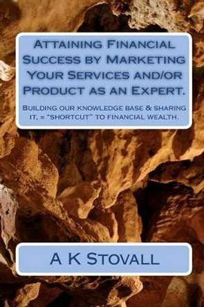 Attaining Financial Success by Marketing Your Services and/or Product as an Expert.: Building our knowledge base & sharing it, = &quot;shortcut&quot; to financial wealth. by A K Stovall 9781453709054