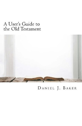 A User's Guide to the Old Testament: From the Pages of the Old Testament to the Places Where We Live by Daniel J Baker 9781453798126