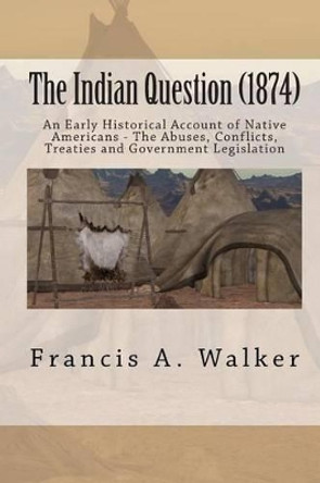 The Indian Question (1874): An Early Historical Account of Native Americans - The Abuses, Conflicts, Treaties and Government Legislation by Francis a Walker 9781453814444
