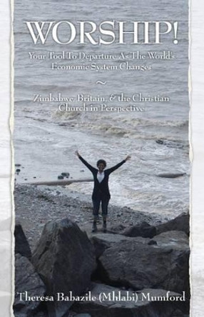 WORSHIP! Your Tool To Departure As The World's Economic System Changes: Zimbabwe, Britain, & the Christian Church in Perspective by Theresa Babazile (Mhlabi) Mumford 9781453788295