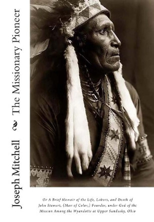 The Missionary Pioneer, or a Brief Memoir of the Life, Labors, and Death of John Stewart, (Man of Color, ) Founder, Under God of the Mission Among the Wyandotts at Upper Sandusky, Ohio by Joseph Mitchell 9781453837672