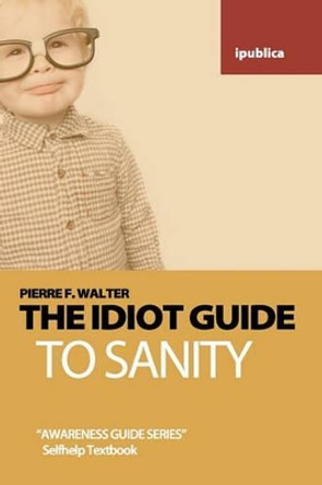 The Idiot Guide to Sanity: Awareness Guide / Selfhelp Textbook by Dr Pierre F Walter 9781453851166