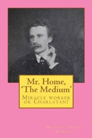 Mr. Home, 'The Medium': (Miracle worker or Charlatan?) by Michael Joseph Murphy 9781453893463