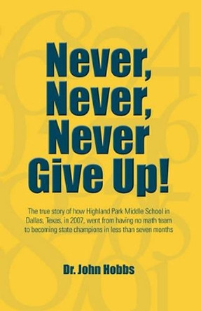 Never, Never, Never Give Up!: The true story of how Highland Park Middle School in Dallas, Texas, in 2007, went from having no math team to becoming state champions in less than seven months by John Hobbs 9781456320713