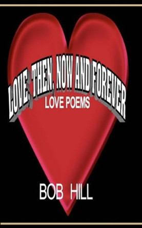 Love, Then, Now And Forever: Love Poems By Bob Hill by Bob Hill 9781456317980