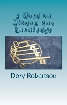 A Word on Wisdom and Knowledge: Keys to the Kingdom by Dory Robertson 9781456325374