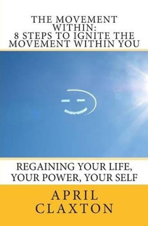 The Movement Within: 8 Steps to Ignite The Movement Within You: Regaining Your Life, Your Power, Your Self by April Claxton 9781456401474