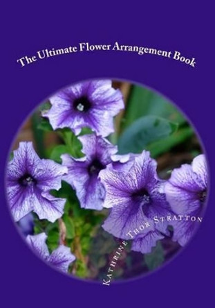 The Ultimate Flower Arrangement Book: Kathrine Thor Stratton by Kathrine Thor Stratton 9781456427030