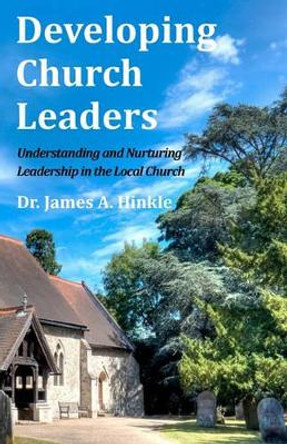 Developing Church Leaders: Understanding and Nurturing Leadership in the Local Church by James a Hinkle 9781456496814