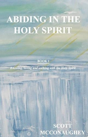 Abiding in the Holy Spirit: Book 1 - Knowing, Loving and Walking with the Holy Spirit by Scott McConaughey 9781460924723