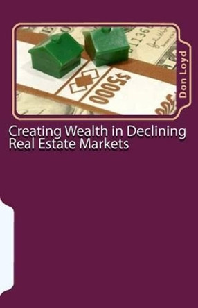 Creating Wealth in Declining Real Estate Markets: How to Get Rich in the Best Real Estate Market in 50 Years or More by Don Loyd 9781460935590