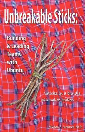 Unbreakable Sticks: Building & Leading Teams with Ubuntu: Sticks in a bundle can not be broken by Michael E Lorenzen 9781460976500