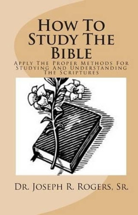 How To Study The Bible: Applying The Proper Methods For Studying And Understanding The Scriptures by Sr Joseph R Rogers 9781461142737