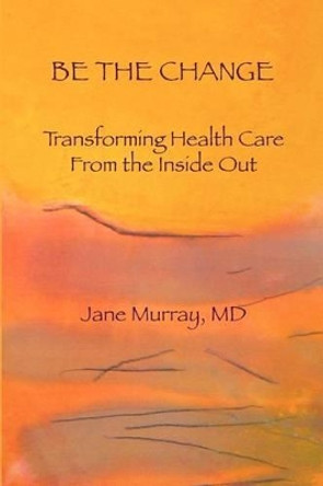 Be the Change: Transforming Health Care from the Inside Out by Jane L Murray MD 9781461157847