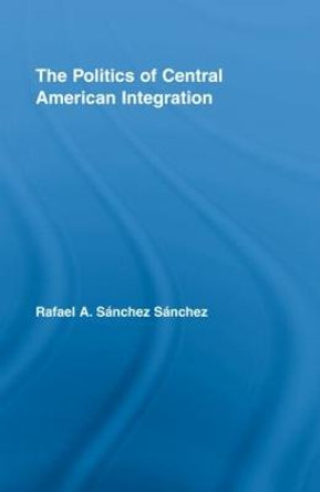 The Politics of Central American Integration by Rafael A. Sanchez