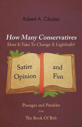 How Many Conservatives Does It Take to Change a Lightbulb?: Passages and Parables from the Book of Bob: Satire, Opinion, and Fun by Robert A Cibulas 9781462020263