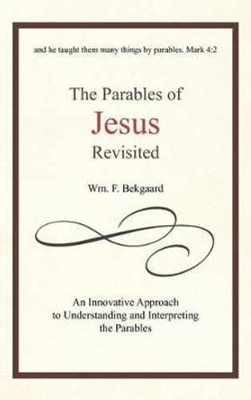 The Parables of Jesus Revisited: An Innovative Approach to Understanding and Interpreting the Parables by Wm F Bekgaard 9781462038039