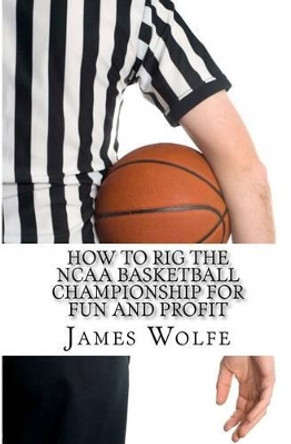 How to Rig the NCAA Basketball Championship for Fun and Profit by James Wolfe 9781463699543