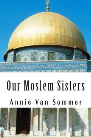 Our Moslem Sisters: A Cry of Need From Lands of Darkness Interpreted by Those Who Heard It by Samuel M Zwemer 9781463750411