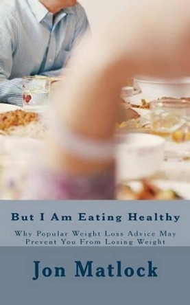 But I Am Eating Healthy: Why Popular Health Advice Is Keeping You From Losing Weight by Jon Matlock Cft 9781463782153