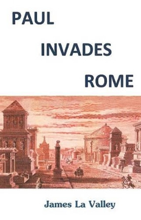 Paul Invades Rome: Paul Invades Rome; sparks half New Testament; ignites Great Commission Pattern. by James F La Valley Ma 9781466231887