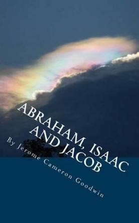 ABRAHAM, ISAAC And JACOB: All The Bible Teaches About by Jerome Cameron Goodwin 9781466245525