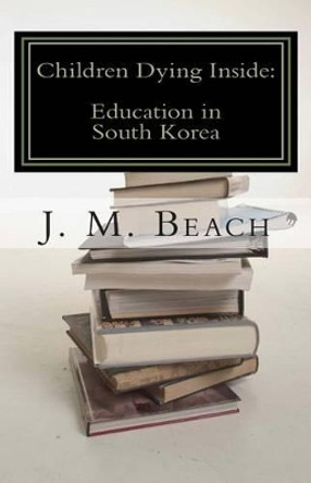 Children Dying Inside: A Critical Analysis of Education in South Korea by J M Beach 9781466269675