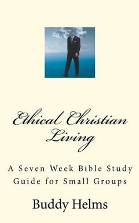 Ethical Christian Living: A Seven Week Bible Study Guide for Small Groups by Buddy Helms 9781466299757