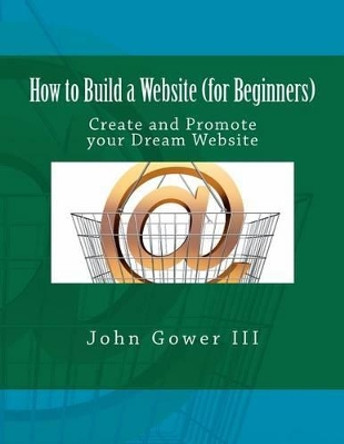 How to Build a Website (for Beginners): Create and Promote your Dream Website by John Gower III 9781466327788