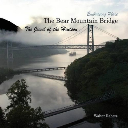 The Bear Mountain Bridge, The Jewel of the Hudson: Embracing Place by Walter Rabetz 9781466364684