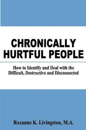 Chronically Hurtful People: How to Identify and Deal with the Difficult, Destructive and Disconnected by Roxanne K Livingston Ma 9781466385818