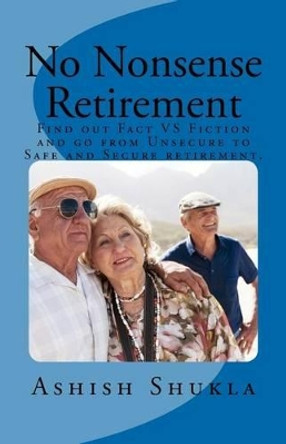 No Nonsense Retirement: Find out Facts VS Fiction and go from Unsecured to Safe and Secure retirement. by Ashish H Shukla Shukla 9781466417809