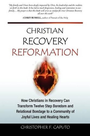 Christian Recovery Reformation: How Christians in Recovery Can Transform Twelve Step Boredom and Relational Bondage To A Community of Joyful Lives and Healing Hearts by Christopher F Caputo 9781466472969