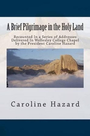 A Brief Pilgrimage in the Holy Land: Recounted In a Series of Addresses Delivered In Wellesley College Chapel by the President Caroline Hazard by Caroline Hazard 9781467948067