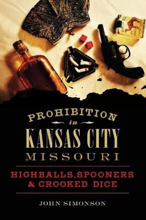 Prohibition in Kansas City, Missouri: Highballs, Spooners & Crooked Dice by John Simonson 9781467138710