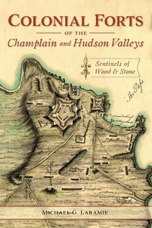 Colonial Forts of the Champlain and Hudson Valleys: Sentinels of Wood and Stone by Michael G Laramie 9781467144865