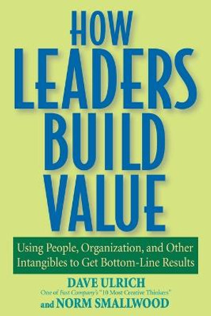 How Leaders Build Value: Using People, Organization, and Other Intangibles to Get Bottom-Line Results by Dave Ulrich