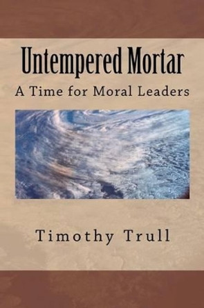 Untempered Mortar: A Time for Moral Leaders by Timothy L Trull Sr 9781468067613