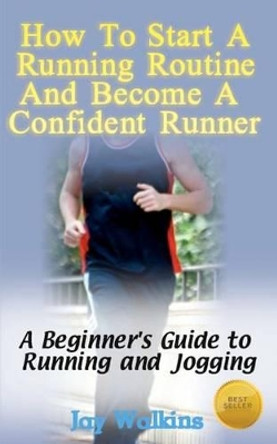 How to Start a Running Routine and Become a Confident Runner: A Beginner's Guide to Running and Jogging by Jay Walkins 9781468079760