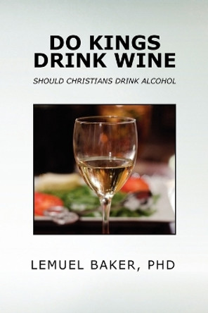 Do Kings Drink Wine: Should Christians Drink Alcohol by Lemuel Baker Phd 9781469173986