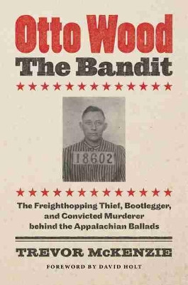 Otto Wood, the Bandit: The Freighthopping Thief, Bootlegger, and Convicted Murderer behind the Appalachian Ballads by Trevor McKenzie 9781469664712