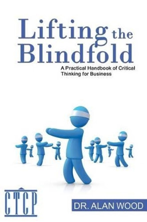 Lifting the Blindfold: A Practical Handbook of Critical Thinking for Business by Alan Wood 9781469989570