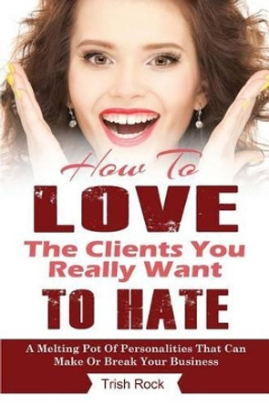 How To Love The Clients You Really Want To Hate: A melting Pot Of Personalities That Can Make Or Break Your Salon by Trish Rock 9781470053710