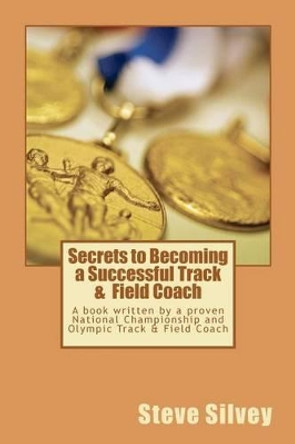 Secrets to Becoming a Successful Track & Field Coach: A book written by a proven National Championship and Olympic Track & Field Coach by Steve Silvey 9781470086510