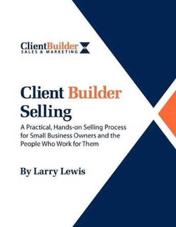 Client Builder Selling: A Practical, Hands-on Selling Process for Small Business Owners and the People Who Work for Them by Larry Lewis 9781470109707