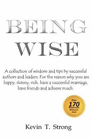 Being Wise: A collection of wisdom and tips by successful authors and leaders; For the reason why you are happy, skinny, rich, have a successful marriage, have friends and achieve much. by Kevin T Strong 9781470174071