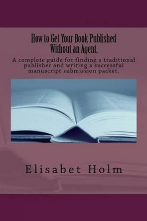How to Get Your Book Published Without an Agent.: A complete guide for finding a traditional publisher and writing a successful manuscript submission packet. by Elisabet Holm 9781475060638