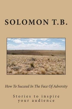 How To Succeed In The Face Of Adversity: Stories to inspire your audiennce by Solomon T B 9781475098297