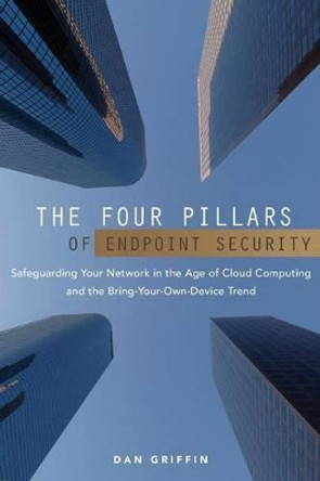 The Four Pillars of Endpoint Security: Safeguarding Your Network in the Age of Cloud Computing and the Bring-Your-Own-Device Trend by Dan Griffin 9781475232707
